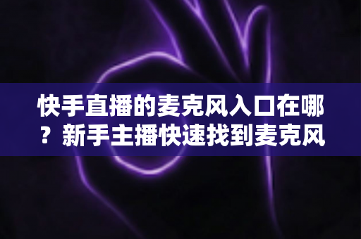 快手直播的麦克风入口在哪？新手主播快速找到麦克风开关的完整教程与音质优化指南