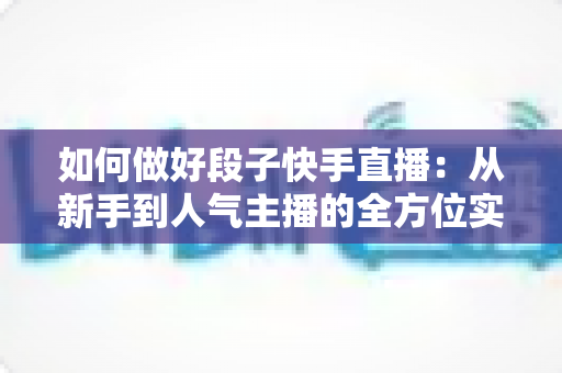 如何做好段子快手直播：从新手到人气主播的全方位实战指南