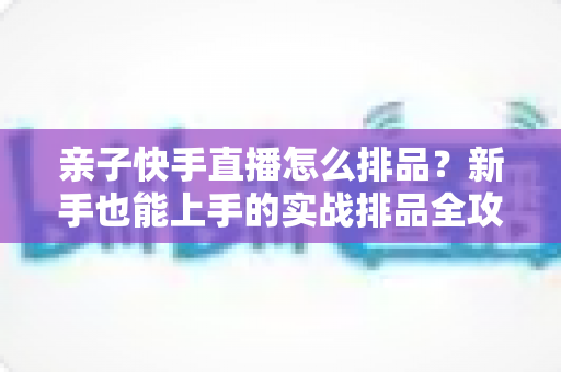 亲子快手直播怎么排品？新手也能上手的实战排品全攻略