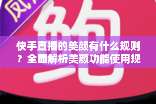 快手直播的美颜有什么规则？全面解析美颜功能使用规范、设置方法与主播必知的合规要点