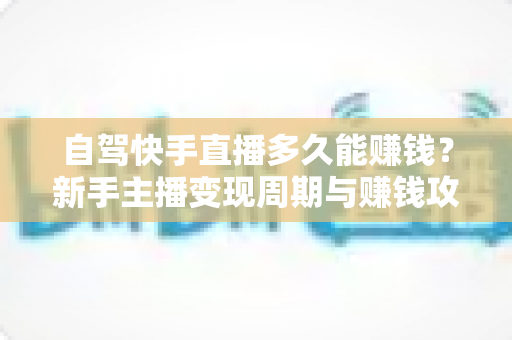 自驾快手直播多久能赚钱？新手主播变现周期与赚钱攻略全解析