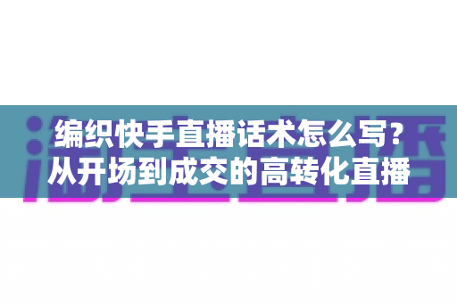 编织快手直播话术怎么写?从开场到成交的高转化直播话术实战全攻略 编织快手直播话术怎么写?从开场到成交的高转化直播话术实战全攻略