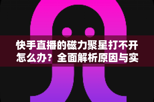 快手直播的磁力聚星打不开怎么办？全面解析原因与实用解决方案，助你快速恢复创作变现