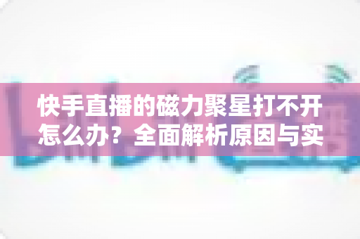 快手直播的磁力聚星打不开怎么办？全面解析原因与实用解决方案，助你快速恢复创作变现