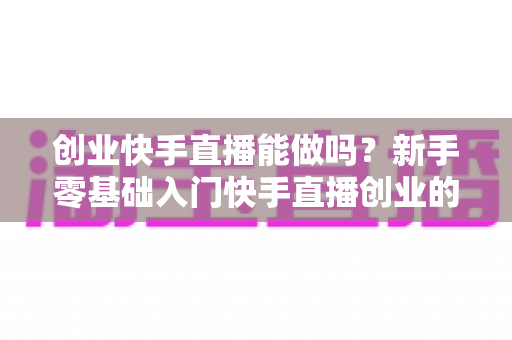 创业快手直播能做吗?新手零基础入门快手直播创业的机遇、玩法与避坑全指南 创业快手直播能做吗?新手零基础入门快手直播创业的机遇、玩法与避坑全指南