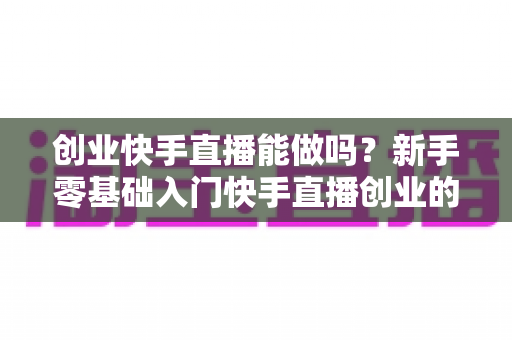 创业快手直播能做吗?新手零基础入门快手直播创业的机遇、玩法与避坑全指南 创业快手直播能做吗?新手零基础入门快手直播创业的机遇、玩法与避坑全指南