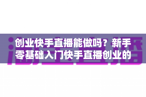 创业快手直播能做吗?新手零基础入门快手直播创业的机遇、玩法与避坑全指南 创业快手直播能做吗?新手零基础入门快手直播创业的机遇、玩法与避坑全指南