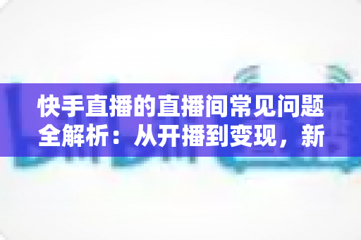 快手直播的直播间常见问题全解析：从开播到变现，新手主播一文学会排忧解难