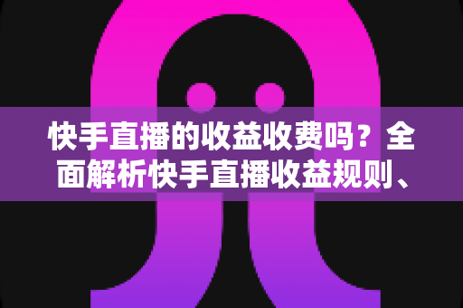 快手直播的收益收费吗？全面解析快手直播收益规则、平台抽成与提现费用