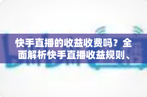 快手直播的收益收费吗？全面解析快手直播收益规则、平台抽成与提现费用