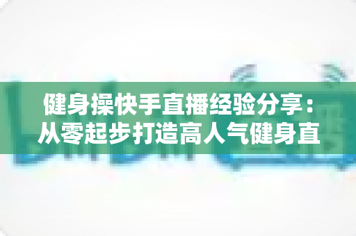 健身操快手直播经验分享:从零起步打造高人气健身直播间的实战指南 健身操快手直播经验分享:从零起步打造高人气健身直播间的实战指南