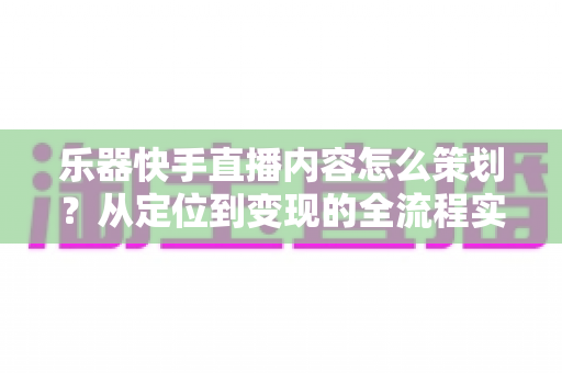 乐器快手直播内容怎么策划？从定位到变现的全流程实战指南