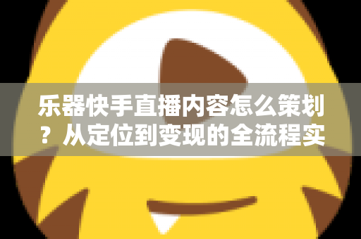 乐器快手直播内容怎么策划？从定位到变现的全流程实战指南