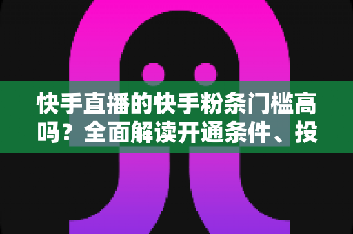 快手直播的快手粉条门槛高吗？全面解读开通条件、投放规则与实用攻略
