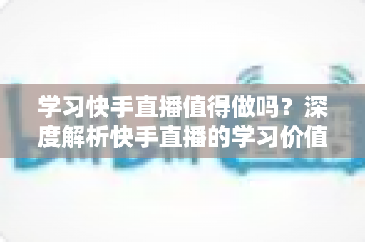 学习快手直播值得做吗?深度解析快手直播的学习价值、变现前景与入行指南 学习快手直播值得做吗?深度解析快手直播的学习价值、变现前景与入行指南