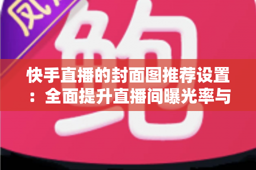 快手直播的封面图推荐设置:全面提升直播间曝光率与观众点击率的实用指南 快手直播的封面图推荐设置:全面提升直播间曝光率与观众点击率的实用指南