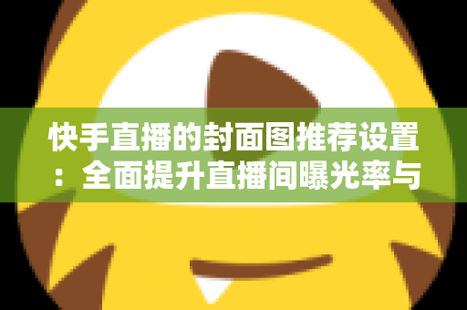 快手直播的封面图推荐设置:全面提升直播间曝光率与观众点击率的实用指南 快手直播的封面图推荐设置:全面提升直播间曝光率与观众点击率的实用指南