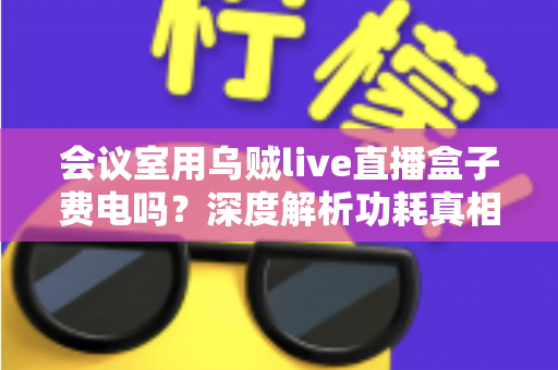 会议室用乌贼live直播盒子费电吗?深度解析功耗真相与节能使用全攻略 会议室用乌贼live直播盒子费电吗?深度解析功耗真相与节能使用全攻略