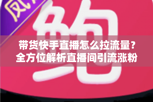 带货快手直播怎么拉流量?全方位解析直播间引流涨粉的实战技巧与运营策略 带货快手直播怎么拉流量?全方位解析直播间引流涨粉的实战技巧与运营策略