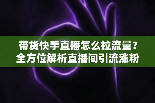带货快手直播怎么拉流量?全方位解析直播间引流涨粉的实战技巧与运营策略 带货快手直播怎么拉流量?全方位解析直播间引流涨粉的实战技巧与运营策略