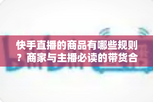 快手直播的商品有哪些规则？商家与主播必读的带货合规全指南
