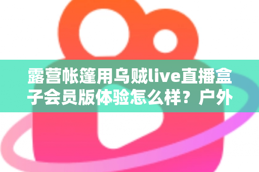 露营帐篷用乌贼live直播盒子会员版体验怎么样?户外露营直播设备全方位深度测评 露营帐篷用乌贼live直播盒子会员版体验怎么样?户外露营直播设备全方位深度测评