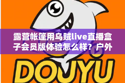 露营帐篷用乌贼live直播盒子会员版体验怎么样?户外露营直播设备全方位深度测评 露营帐篷用乌贼live直播盒子会员版体验怎么样?户外露营直播设备全方位深度测评