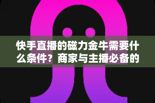 快手直播的磁力金牛需要什么条件?商家与主播必备的开通门槛、流程与投放指南全解析 快手直播的磁力金牛需要什么条件?商家与主播必备的开通门槛、流程与投放指南全解析