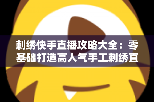 刺绣快手直播攻略大全:零基础打造高人气手工刺绣直播间的完整指南 刺绣快手直播攻略大全:零基础打造高人气手工刺绣直播间的完整指南