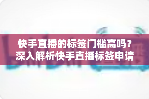 快手直播的标签门槛高吗？深入解析快手直播标签申请条件、获取技巧与运营策略全指南