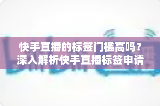 快手直播的标签门槛高吗？深入解析快手直播标签申请条件、获取技巧与运营策略全指南