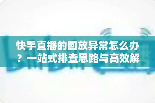 快手直播的回放异常怎么办？一站式排查思路与高效解决方法全解析