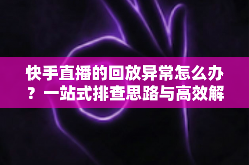 快手直播的回放异常怎么办？一站式排查思路与高效解决方法全解析