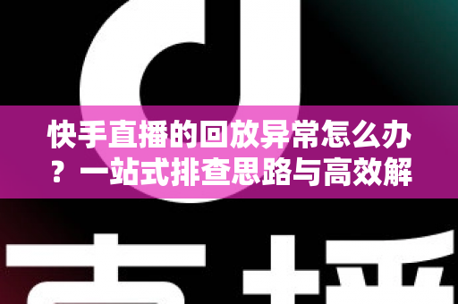 快手直播的回放异常怎么办？一站式排查思路与高效解决方法全解析