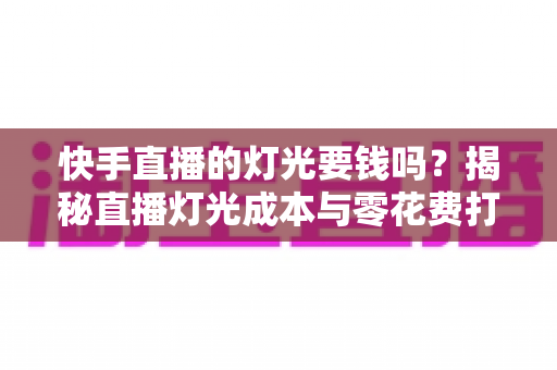 快手直播的灯光要钱吗？揭秘直播灯光成本与零花费打光方案全指南