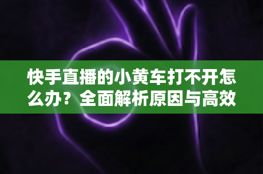 快手直播的小黄车打不开怎么办？全面解析原因与高效解决方案，让你轻松恢复带货功能