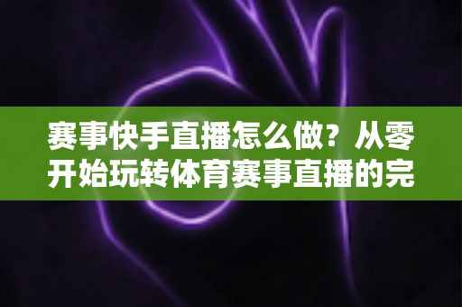 赛事快手直播怎么做?从零开始玩转体育赛事直播的完整实战指南 赛事快手直播怎么做?从零开始玩转体育赛事直播的完整实战指南