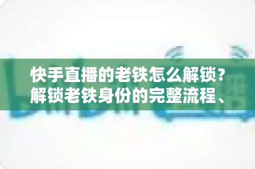 快手直播的老铁怎么解锁？解锁老铁身份的完整流程、技巧与常见问题全解析