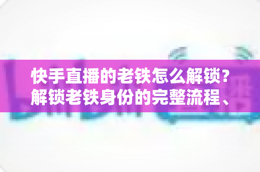快手直播的老铁怎么解锁？解锁老铁身份的完整流程、技巧与常见问题全解析