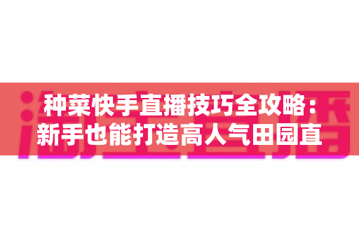 种菜快手直播技巧全攻略:新手也能打造高人气田园直播间的实战指南 种菜快手直播技巧全攻略:新手也能打造高人气田园直播间的实战指南