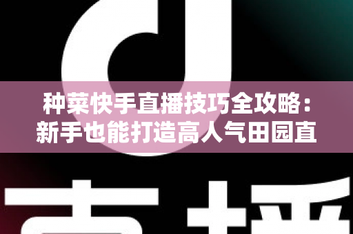 种菜快手直播技巧全攻略:新手也能打造高人气田园直播间的实战指南 种菜快手直播技巧全攻略:新手也能打造高人气田园直播间的实战指南