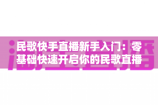 民歌快手直播新手入门:零基础快速开启你的民歌直播之旅 民歌快手直播新手入门:零基础快速开启你的民歌直播之旅