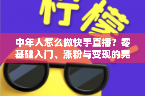 中年人怎么做快手直播?零基础入门、涨粉与变现的完整实战指南 中年人怎么做快手直播?零基础入门、涨粉与变现的完整实战指南