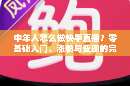 中年人怎么做快手直播?零基础入门、涨粉与变现的完整实战指南 中年人怎么做快手直播?零基础入门、涨粉与变现的完整实战指南