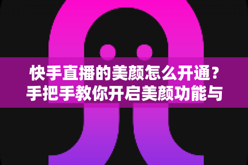 快手直播的美颜怎么开通？手把手教你开启美颜功能与参数设置完整指南