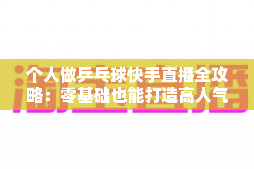 个人做乒乓球快手直播全攻略：零基础也能打造高人气乒乓球直播间的实战指南