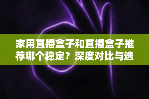 家用直播盒子和直播盒子推荐哪个稳定？深度对比与选购避坑全指南