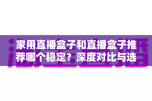 家用直播盒子和直播盒子推荐哪个稳定？深度对比与选购避坑全指南