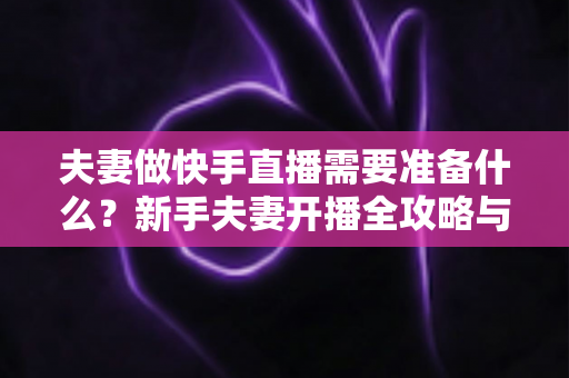 夫妻做快手直播需要准备什么？新手夫妻开播全攻略与必备清单