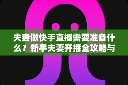 夫妻做快手直播需要准备什么？新手夫妻开播全攻略与必备清单